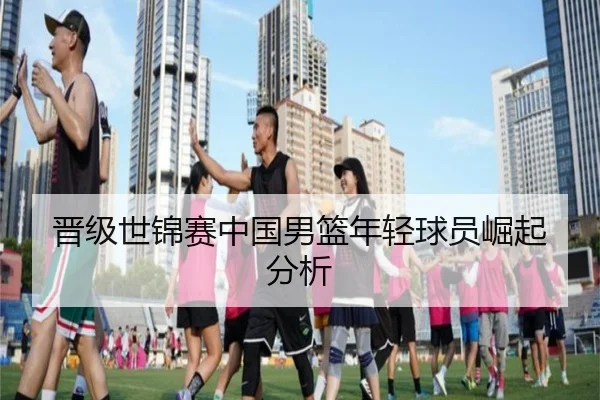 晋级世锦赛中国男篮年轻球员崛起分析（xingkong）